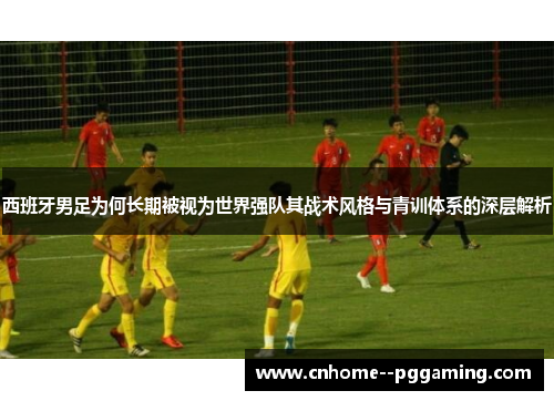 西班牙男足为何长期被视为世界强队其战术风格与青训体系的深层解析