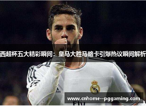 西超杯五大精彩瞬间：皇马大胜马略卡引爆热议瞬间解析