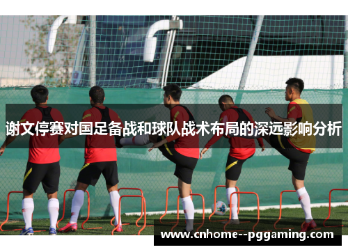 谢文停赛对国足备战和球队战术布局的深远影响分析