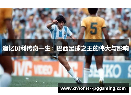 追忆贝利传奇一生：巴西足球之王的伟大与影响