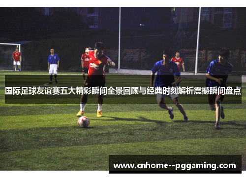 国际足球友谊赛五大精彩瞬间全景回顾与经典时刻解析震撼瞬间盘点