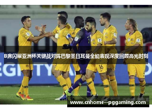 B席闪耀亚洲杯关键战对阵巴黎圣日耳曼全能表现深度回顾高光时刻